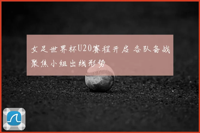 女足世界杯U20赛程开启 各队备战聚焦小组出线形势