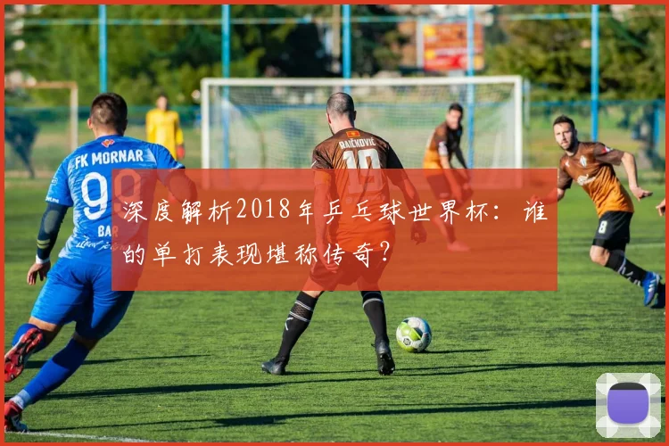 深度解析2018年乒乓球世界杯:谁的单打表现堪称传奇?