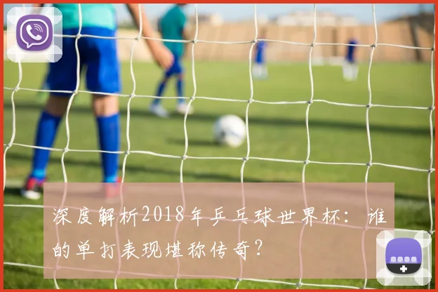 深度解析2018年乒乓球世界杯:谁的单打表现堪称传奇?