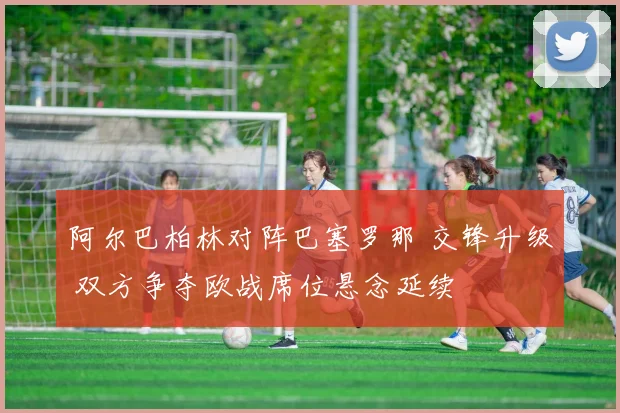 阿尔巴柏林对阵巴塞罗那 交锋升级 双方争夺欧战席位悬念延续