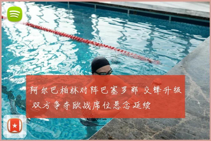 阿尔巴柏林对阵巴塞罗那 交锋升级 双方争夺欧战席位悬念延续