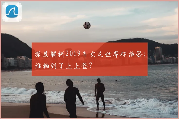 深度解析2019年女足世界杯抽签:谁抽到了上上签?