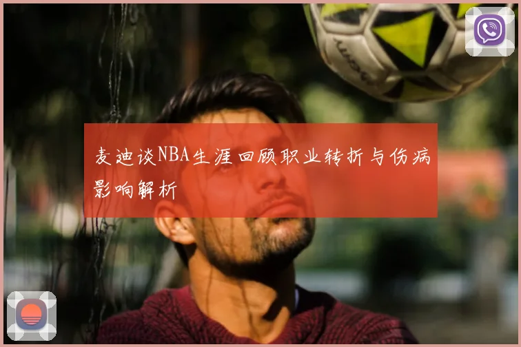 麦迪谈NBA生涯回顾职业转折与伤病影响解析