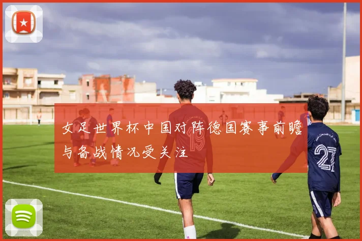 女足世界杯中国对阵德国赛事前瞻与备战情况受关注