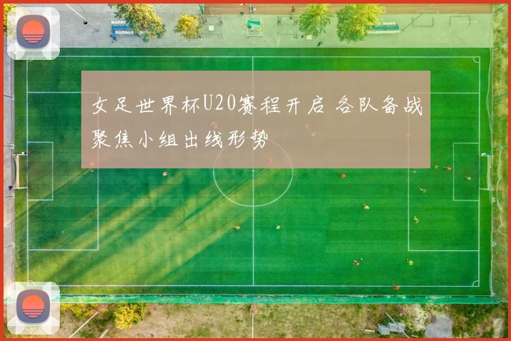 女足世界杯U20赛程开启 各队备战聚焦小组出线形势