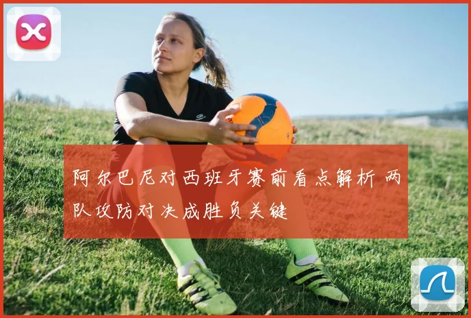 阿尔巴尼对西班牙赛前看点解析 两队攻防对决成胜负关键