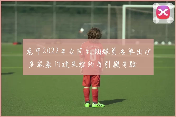 意甲2022年合同到期球员名单出炉 多家豪门迎来续约与引援考验