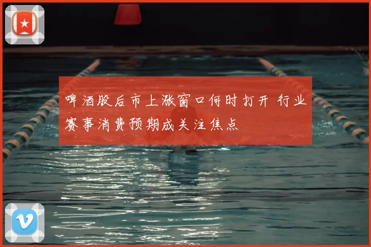 啤酒股后市上涨窗口何时打开 行业赛事消费预期成关注焦点