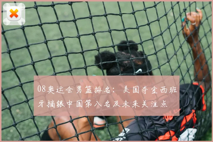 08奥运会男篮排名:美国夺金西班牙摘银中国第八名及未来关注点