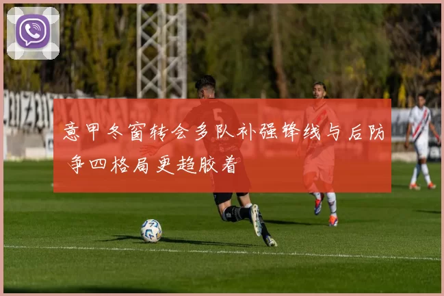 意甲冬窗转会多队补强锋线与后防 争四格局更趋胶着