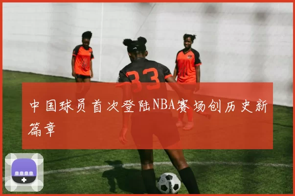 中国球员首次登陆NBA赛场创历史新篇章