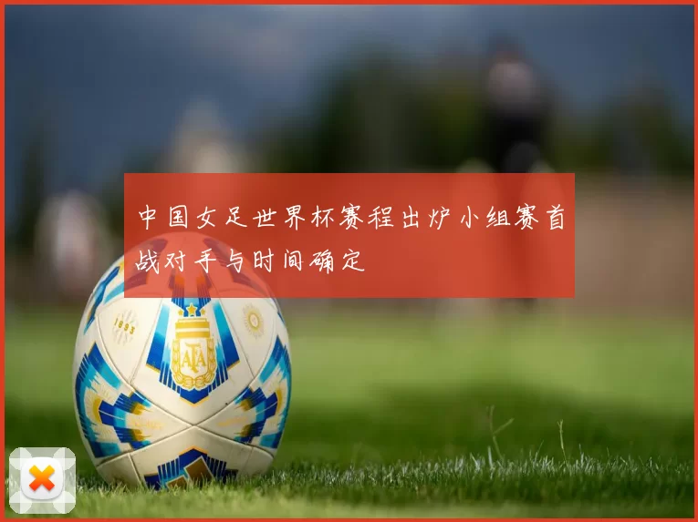 中国女足世界杯赛程出炉小组赛首战对手与时间确定