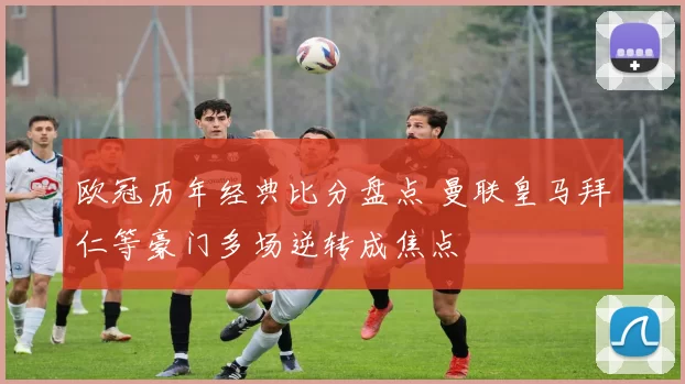 欧冠历年经典比分盘点 曼联皇马拜仁等豪门多场逆转成焦点