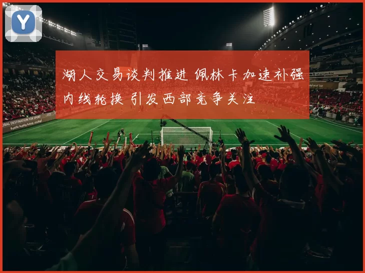 湖人交易谈判推进 佩林卡加速补强内线轮换 引发西部竞争关注