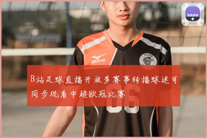 B站足球直播开放多赛事转播球迷可同步观看中超欧冠比赛