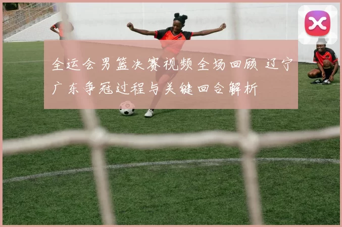 全运会男篮决赛视频全场回顾 辽宁广东争冠过程与关键回合解析