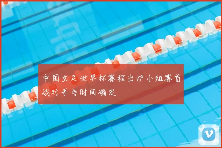 中国女足世界杯赛程出炉小组赛首战对手与时间确定