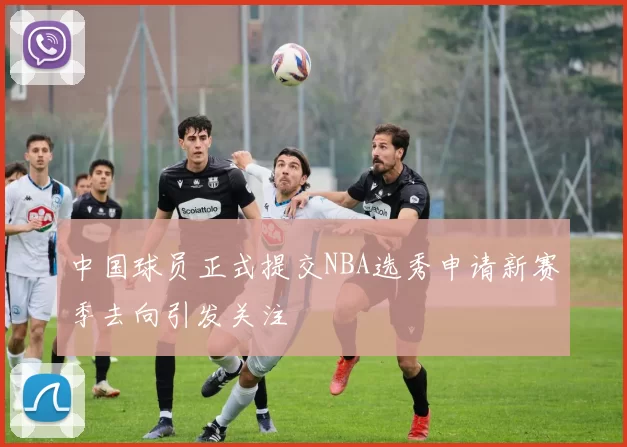 中国球员正式提交NBA选秀申请新赛季去向引发关注