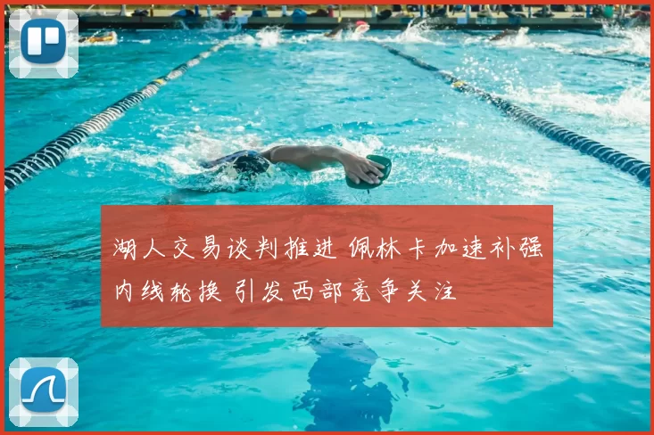 湖人交易谈判推进 佩林卡加速补强内线轮换 引发西部竞争关注
