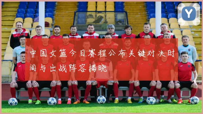 中国女篮今日赛程公布关键对决时间与出战阵容揭晓
