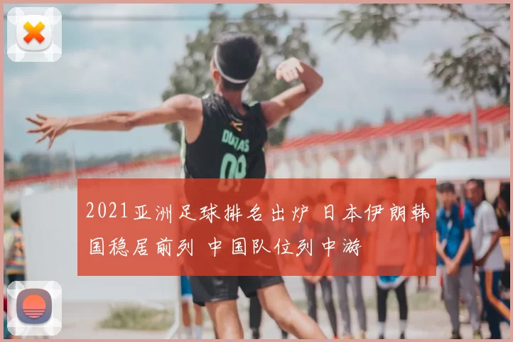 2021亚洲足球排名出炉 日本伊朗韩国稳居前列 中国队位列中游