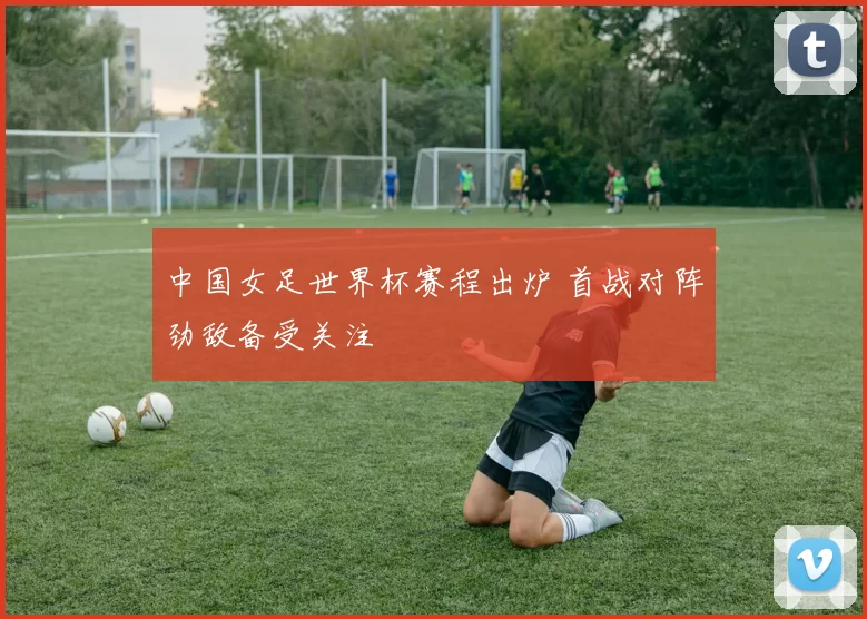 中国女足世界杯赛程出炉 首战对阵劲敌备受关注