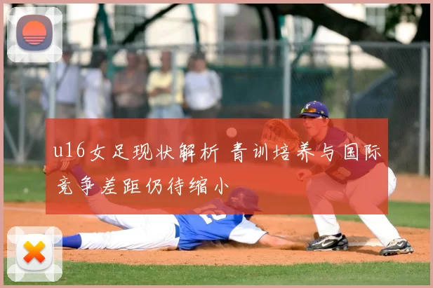 u16女足现状解析 青训培养与国际竞争差距仍待缩小