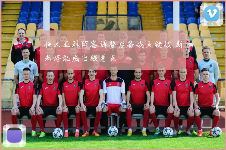 恒大亚冠阵容调整后备战关键战 新老搭配成出线看点