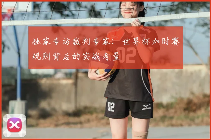 独家专访裁判专家：世界杯加时赛规则背后的实战考量