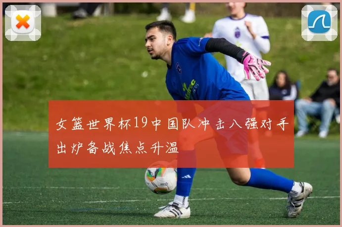 女篮世界杯19中国队冲击八强对手出炉备战焦点升温