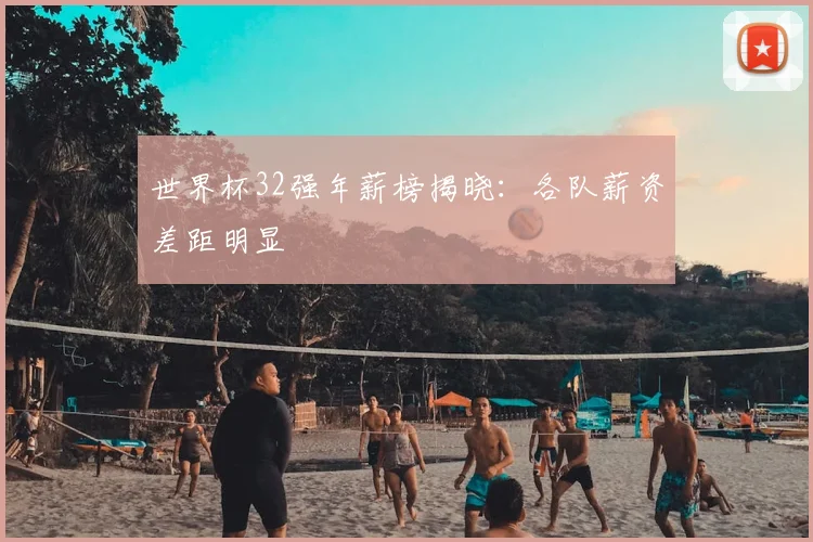 世界杯32强年薪榜揭晓:各队薪资差距明显