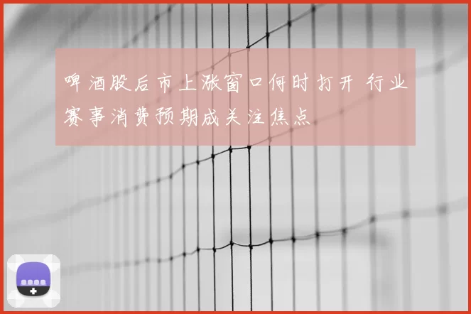 啤酒股后市上涨窗口何时打开 行业赛事消费预期成关注焦点