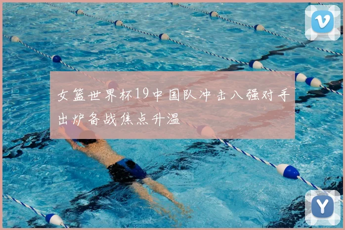 女篮世界杯19中国队冲击八强对手出炉备战焦点升温