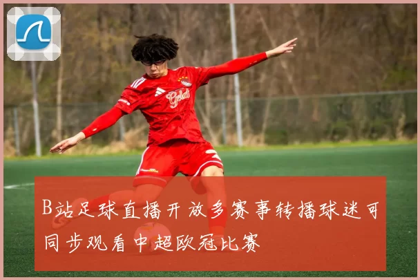 B站足球直播开放多赛事转播球迷可同步观看中超欧冠比赛