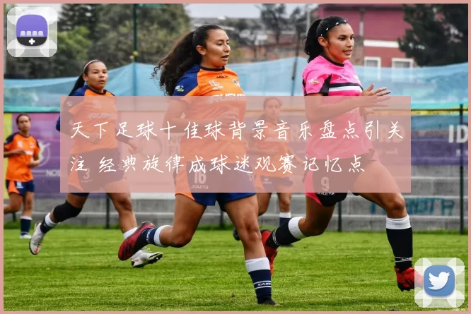 天下足球十佳球背景音乐盘点引关注 经典旋律成球迷观赛记忆点