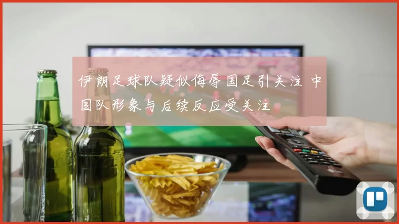 伊朗足球队疑似侮辱国足引关注 中国队形象与后续反应受关注