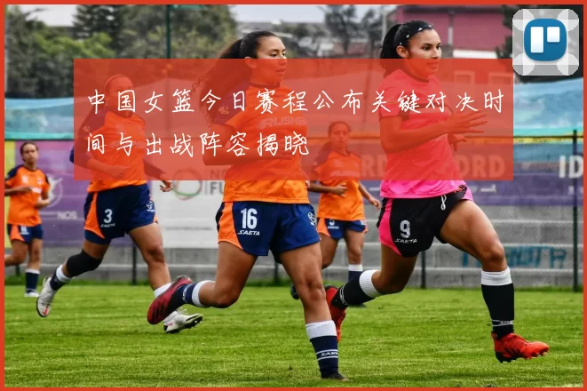 中国女篮今日赛程公布关键对决时间与出战阵容揭晓