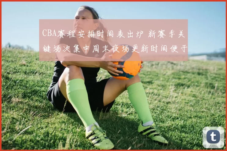 CBA赛程安排时间表出炉 新赛季关键场次集中周末夜场更新时间便于球迷关注