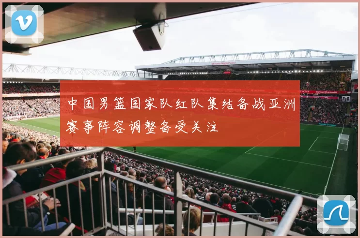 中国男篮国家队红队集结备战亚洲赛事阵容调整备受关注