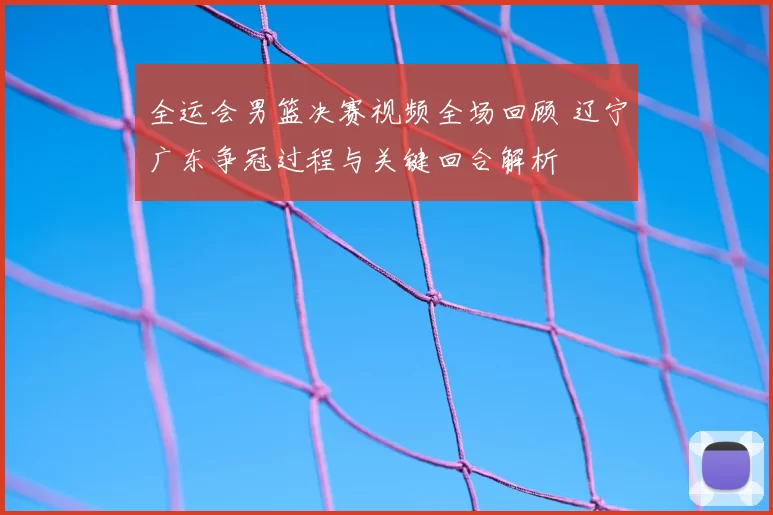 全运会男篮决赛视频全场回顾 辽宁广东争冠过程与关键回合解析