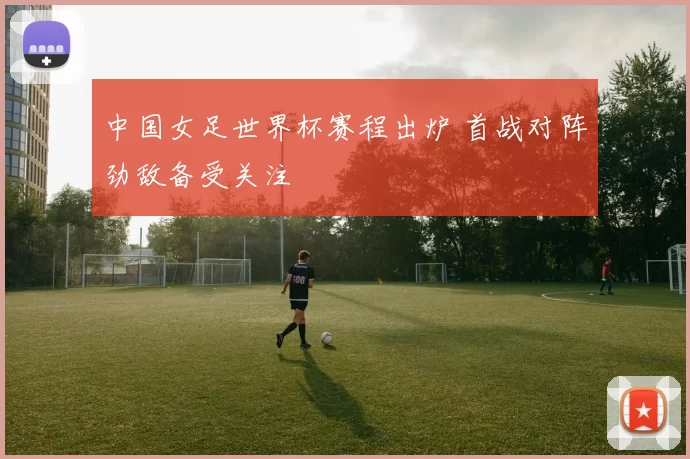 中国女足世界杯赛程出炉 首战对阵劲敌备受关注