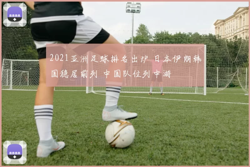 2021亚洲足球排名出炉 日本伊朗韩国稳居前列 中国队位列中游