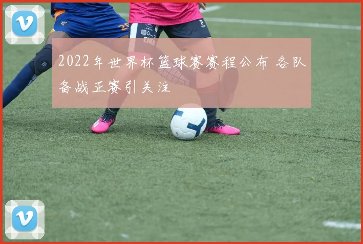 2022年世界杯篮球赛赛程公布 各队备战正赛引关注
