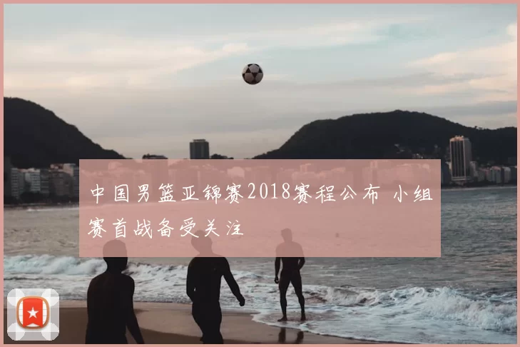 中国男篮亚锦赛2018赛程公布 小组赛首战备受关注
