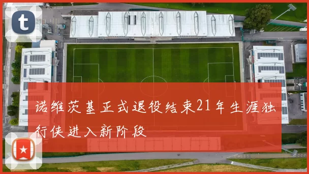 诺维茨基正式退役结束21年生涯独行侠进入新阶段